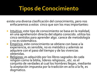 existe una diversa clasificación del conocimiento, pero nos
enfocaremos a estos cinco que son los mas importantes:
 Intuitivo: este tipo de conocimiento se basa en la realidad,
en una aprehensión directa del objeto conocido. utiliza los
cinco sentidos para aprender algo. carece de metodología
y no es sistemático.
 Empírico: este conocimiento se obtiene con base a la
experiencia, es sensible, no es metódico y además se
adquiere con el paso del tiempo y de las vivencias
obtenidas.
 Religioso: es adquirido por los libros sagrados de cada
religión como la biblia, lideres religiosos , etc. es el
conjunto de verdades al cual los hombres llegan, mediante
la aceptación impuesta por la tradición en acto a la fe, es
dogmatico.
 