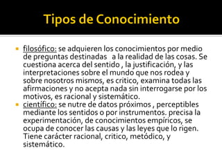  filosófico: se adquieren los conocimientos por medio
de preguntas destinadas a la realidad de las cosas. Se
cuestiona acerca del sentido , la justificación, y las
interpretaciones sobre el mundo que nos rodea y
sobre nosotros mismos, es critico, examina todas las
afirmaciones y no acepta nada sin interrogarse por los
motivos, es racional y sistemático.
 científico: se nutre de datos próximos , perceptibles
mediante los sentidos o por instrumentos. precisa la
experimentación, de conocimientos empíricos, se
ocupa de conocer las causas y las leyes que lo rigen.
Tiene carácter racional, critico, metódico, y
sistemático.
 
