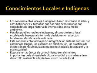  Los conocimientos locales e indígenas hacen referencia al saber y
a las habilidades y filosofías que han sido desarrolladas por
sociedades de larga historia de interacción con su medio
ambiente.
 Para los pueblos rurales e indígenas, el conocimiento local
establece la base para la toma de decisiones en aspectos
fundamentales de la vida cotidiana.
 Este conocimiento forma parte integral de un sistema cultural que
combina la lengua, los sistemas de clasificación, las prácticas de
utilización de recursos, las interacciones sociales, los rituales y la
espiritualidad.
 Estos sistemas únicos de conocimiento son elementos
importantes de la diversidad cultural mundial y son la base de un
desarrollo sostenible adaptado al modo de vida local.
 