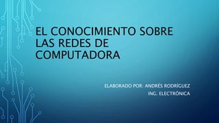 EL CONOCIMIENTO SOBRE
LAS REDES DE
COMPUTADORA
ELABORADO POR: ANDRÉS RODRÍGUEZ
ING. ELECTRÓNICA
 