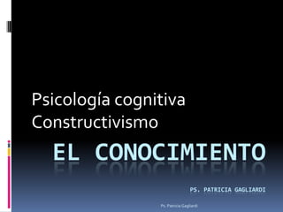 Psicología cognitiva
Constructivismo
  EL CONOCIMIENTO
                                 PS. PATRICIA GAGLIARDI

                Ps. Patricia Gagliardi
 