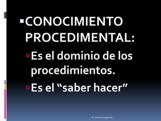 CONOCIMIENTO
PROCEDIMENTAL:
 Es el dominio de los
  procedimientos.
 Es el “saber hacer”

             Ps. Patricia Gag...