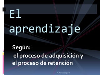 El
aprendizaje
Según:
el proceso de adquisición y
el proceso de retención
                Ps. Patricia Gagliardi
 