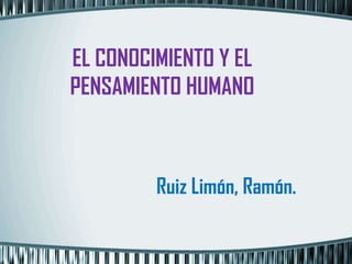 EL CONOCIMIENTO Y EL
PENSAMIENTO HUMANO



         Ruiz Limón, Ramón.
 