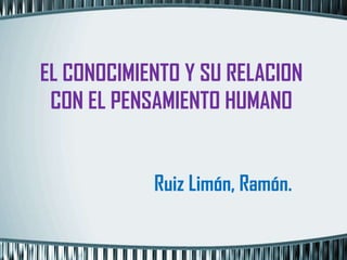 EL CONOCIMIENTO Y SU RELACION
 CON EL PENSAMIENTO HUMANO


            Ruiz Limón, Ramón.
 