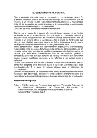 EL CONOCIMIENTO Y LA CIENCIA
Ciencia viene del latín scire, conocer, pero no todo conocimientoes ciencia.En
el sentido moderno, ciencia es un conjunto o cuerpo de conocimientos que se
refieren a un mismo objeto, sistemáticamenteestructurados y relacionados
entre sí, de los cuales se extraenprincipios o leyes generales y conceptuales
mediante un métodomanejado con objetividad.
Cada uno de estos elementos amerita un comentario.
Ciencia es un conjunto o cuerpo de conocimientos porque no se limitaa
establecer un hecho o dato aislado, sino que aspira a comprender,describir y
explicar vastos conglomerados de fenómenos.Dichos conocimientos han de
referirse a un mismo objeto o campoespecífico o grupo de fenómenos que
integren una totalidad, pues cada ciencia se define limitando un ámbito que le
es propio:la matemática los números, la biología los seres vivos.
Tales conocimientos deben ser racionalmente organizados, estructuradosy
relacionados entre sí, porque la función de la ciencia no consistesolamente en
compilar datos, sino también en establecerconexiones significativas entre los
hechos que verifica.Los conocimientos han de ser carácter general o
conceptual, aplicables aun gran conjunto de casos y fenómenos que comparten
ciertos rasgosy cualidades comunes, y no referidos a un suceso único o
individual.
Dichos conocimientos han de ser obtenidos o validados medianteun método
conocido y aceptado en la disciplina, sujeto a repetición yverificación por otros
investigadores.En fi n, tanto el método elegido para la obtención de
conocimientos,
como el establecimiento de relaciones entre ellos y suclasificación han de ser
manejados con objetividad., ateniéndoseen lo posible de manera imparcial a la
racionalidad y desechandolos prejuicios, deseos o esperanzas del investigador.
Referencia bibliográfica
Britto, L. (2013). La ciencia: Fundamentos y Métodos. Venezuela: Ediciones de
la
Universidad
Bolivariana
de
Venezuela.
Recuperado
de
http://editorialubv.files.wordpress.com/2013/05/libro-la-cienciafundamentos-y-mc3a9todo.pdf

 