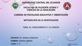 UNIVERSIDAD CENTRAL DEL ECUADOR
FACULTAD DE FILOSOFÍA LETRAS Y
CIENCIAS DE LA EDUCACIÓN
CARRERA DE PSICOLOGÍA EDUCATIVA Y ORIENTACIÓN
METODOLOGÍA DE LA INVESTIGACIÓN
TEMA: EL CONOCIMIENTO Y LA CIENCIA
DOCENTE: DR. GONZALO REMACHE
NOMBRE: ADRIANA JIMÉNEZ
CURSO: 5 “C” CREADO POR: ADRIANA
JIMÉNEZ
 