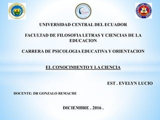 UNIVERSIDAD CENTRAL DEL ECUADOR
FACULTAD DE FILOSOFIA LETRAS Y CIENCIAS DE LA
EDUCACION
CARRERA DE PSICOLOGIA EDUCATIVA Y ORIENTACION
EL CONOCIMIENTO Y LA CIENCIA
EST . EVELYN LUCIO
DOCENTE: DR GONZALO REMACHE
DICIEMBRE . 2016 .
 