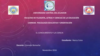 UNIVERSIDAD CENTRAL DEL ECUADOR
FACULTAD DE FILOSOFÍA, LETRAS Y CIENCIAS DE LA EDUCACIÓN
CARRERA PSICOLOGÍA EDUCATIVA Y ORIENTACIÓN
EL CONOCIMIENTO Y LA CIENCIA
Estudiante : Nancy Caiza
Docente : Gonzalo Remache
Noviembre 2016
 