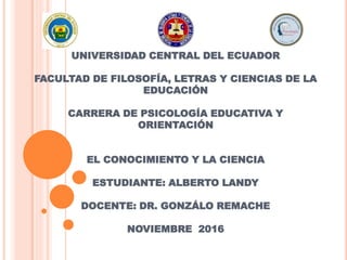 UNIVERSIDAD CENTRAL DEL ECUADOR
FACULTAD DE FILOSOFÍA, LETRAS Y CIENCIAS DE LA
EDUCACIÓN
CARRERA DE PSICOLOGÍA EDUCATIVA Y
ORIENTACIÓN
EL CONOCIMIENTO Y LA CIENCIA
ESTUDIANTE: ALBERTO LANDY
DOCENTE: DR. GONZÁLO REMACHE
NOVIEMBRE 2016
 