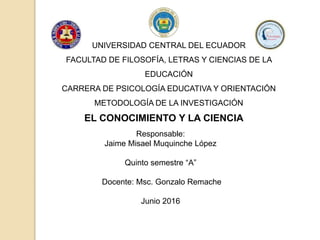 EL CONOCIMIENTO Y LA CIENCIA
Responsable:
Jaime Misael Muquinche López
Quinto semestre “A”
Docente: Msc. Gonzalo Remache
Junio 2016
UNIVERSIDAD CENTRAL DEL ECUADOR
FACULTAD DE FILOSOFÍA, LETRAS Y CIENCIAS DE LA
EDUCACIÓN
CARRERA DE PSICOLOGÍA EDUCATIVA Y ORIENTACIÓN
METODOLOGÍA DE LA INVESTIGACIÓN
 
