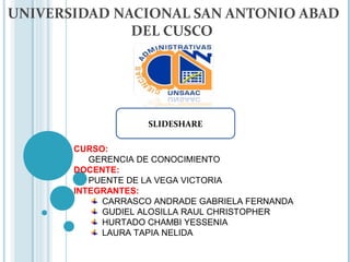 UNIVERSIDAD NACIONAL SAN ANTONIO ABAD
              DEL CUSCO




                    SLIDESHARE

       CURSO:
          GERENCIA DE CONOCIMIENTO
       DOCENTE:
          PUENTE DE LA VEGA VICTORIA
       INTEGRANTES:
            CARRASCO ANDRADE GABRIELA FERNANDA
            GUDIEL ALOSILLA RAUL CHRISTOPHER
            HURTADO CHAMBI YESSENIA
            LAURA TAPIA NELIDA
 