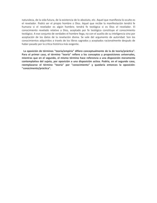 naturaleza, de la vida futura, de la existencia de lo absoluto, etc. Aquel que manifiesta lo oculto es
el revelador. Podrá ser el propio hombre o Dios. Aquel que recibe la manifestación tendrá fe
humana si el revelador es algún hombre; tendrá fe teológica si es Dios el revelador. El
conocimiento revelado relativo a Dios, aceptado por fe teológica constituye el conocimiento
teológico. A ese conjunto de verdades el hombre llega, no con el auxilio de su inteligencia sino por
aceptación de los datos de la revelación divina. Se vale del argumento de autoridad. Son los
conocimientos adquiridos a través de los libros sagrados y aceptados racionalmente después de
haber pasado por la crítica histórica más exigente.

2
 La oposición de términos "teoría/empiría" difiere conceptualmente de la de teoría/práctica".
Para el primer caso, el término "teoría" refiere a los conceptos y proposiciones universales,
mientras que en el segundo, el mismo término hace referencia a una disposición meramente
contemplativa del sujeto, por oposición a una disposición activa. Podría, en el segundo caso,
reemplazarse el término "teoría" por "conocimiento" y quedaría entonces la oposición:
"conocimento/práctica".
 