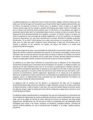 LA SABIDURÍA POPULAR[1]

                                                                              Camilo Ramírez Garza


La sabiduría popular es un saber que circula a través de dichos, adagios, refranes, chistes, etc. por
todas esas formas de jugar con las palabras que Freud nombró bajo la palabra alemana Witz, que
se refiere a lo gracioso, el humor, lo mismo que a la agudeza “poner el dedo en la yaga” de
manera alusiva; jugar con los sonidos y sentidos del lenguaje para poder tratar lo intratable, eso
que se resiste a ser dicho de manera directa, pues no hay forma, no hay palabras que agoten o
pretendan decirlo todo, decir lo innombrable sobre el amor, el deseo, la vida y la muerte. Por eso
disponemos de la desmaterialización de la palabra: la música, el silencio, el grito y el llanto, así
como la experiencia más encarnada de el body modification, el uso de sustancias, los llamados
trastornos alimenticios, etc. que tocan directamente el cuerpo, diciendo lo indecible (a-dicción,
literalmente, “lo no dicho”, tanto porque no se sabe, como porque no se puede decir. “El sujeto
sabe, pero no sabe que sabe” proponía Freud, refiriéndose al saber del Inconsciente que se
articula y presenta en los síntomas, los sueños, los lapsus, los chistes…y en todas esas
producciones del alma popular.

De ahí que tengamos las artes: esas actividades de exploración y reinvención creativa, fuera de las
lógicas de control y medición cuantitativa que operan en las ciencias y tecnología, insertas en los
mercados. Que se sirven de diversas vías que tocan al cuerpo, el silencio, los sonidos, los matices
de colores y materiales, de palabras con las cuales tejer la ficción llamada experiencia humana,
mostrarnos algo sobre el deseo, la vida y la muerte; de en qué nos hemos convertido.

La sabiduría es un saber hacer. Diferente al conocimiento que se adquiere en las instituciones
socialmente acordadas para la formación de los estudiantes, las escuelas. La sabiduría implica una
experiencia de vida. Podríamos decir que en las escuelas se puede generar sabiduría siempre y
cuando dicha actividad de aprendizaje se apropie en una experiencia de vida, es decir que lo que
se enseña y aprende en las aulas se lleve más allá de los solos límites del aula, des-elitizar y des-
acartonar el conocimiento, hacerlo experiencia. Igualmente en el campo de la fe podríamos
diferenciar la experiencia mística: experimentar a la divinidad en la cotidianidad; de la experiencia
religiosa: unirse a un determinado credo, autoridad, rito. (ver. María Zambrano “El hombre y lo
divino” México: Fondo de Cultura Económica)

La sabiduría está en relación con los deseos y la experiencia de vida, con el arriesgarse
pretendiendo buscar algo, prestarse a perderse, a jugar rodeando, aunque no se sepa a priori qué
se desea encontrar, ni qué se quiere, ni por qué, sino más bien desear dejarse encontrar, tomar
por algo que atrape; seguir las pistas pero estar atento y dispuesto a seguir otros caminos si así el
rumbo deseoso lo indican.

La sabiduría implica espontaneidad en la búsqueda más que con la planeación y la eliminación de
las contingencias, lógicas bajo las cuales se pretende estructurar nuestra cotidianidad: que no pase
nada, que no se salgan de control las cosas, eliminar los errores, los desfases, que todo pueda
programarse, calendarizarse, etc. De ahí que el miedo y la seguridad sean tan explotadas como
estrategias para mover a las masas: introducir un producto, campañas políticas, consultar de
opinión, políticas públicas, etc. Con la ilusión de que “el peligro” y “el riesgo” pueden evitarse,
prevenirse.
 