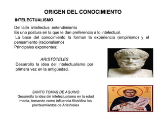 ORIGEN DEL CONOCIMIENTO
INTELECTUALISMO
Del latín intellectus: entendimiento
Es una postura en la que le dan preferencia a lo intelectual.
La base del conocimiento la forman la experiencia (empirismo) y el
pensamiento (racionalismo)
Principales exponentes:
ARISTÓTELES
Desarrollo la idea del intelectualismo por
primera vez en la antigüedad.
SANTO TOMAS DE AQUINO
Desarrollo la idea del intelectualismo en la edad
media, tomando como influencia filosófica los
planteamientos de Aristóteles
 