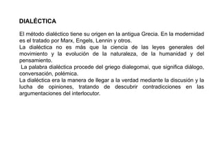 DIALÉCTICA
El método dialéctico tiene su origen en la antigua Grecia. En la modernidad
es el tratado por Marx, Engels, Lennin y otros.
La dialéctica no es más que la ciencia de las leyes generales del
movimiento y la evolución de la naturaleza, de la humanidad y del
pensamiento.
La palabra dialéctica procede del griego dialegomai, que significa diálogo,
conversación, polémica.
La dialéctica era la manera de llegar a la verdad mediante la discusión y la
lucha de opiniones, tratando de descubrir contradicciones en las
argumentaciones del interlocutor.
 