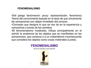 FENOMENALISMO
•Del griego fainómenon: javoy: representación, fenómeno)
Teoría del conocimiento basada en la tesis de que únicamente
las sensaciones son objeto inmediato del conocer.
•Concepto que designa lo que se nos da en la experiencia y
conocemos a través de los sentidos.
•El fenomenalismo moderado, Influye principalmente en el
admitir la existencia de los objetos que se manifiestan en las
sensaciones, que conduce o a un materialismo inconsecuente
que considera los objetos como cosas materiales (Locke).
 