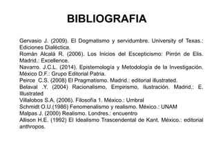 BIBLIOGRAFIA
Gervasio J. (2009). El Dogmatismo y servidumbre. University of Texas.:
Ediciones Dialéctica.
Román Alcalá R. (2006). Los Inicios del Escepticismo: Pirrón de Elis.
Madrid.: Excellence.
Navarro. J.C.L. (2014). Epistemología y Metodología de la Investigación.
México D.F.: Grupo Editorial Patria.
Peirce C.S. (2008) El Pragmatismo. Madrid.: editorial illustrated.
Belaval .Y. (2004) Racionalismo, Empirismo, Ilustración. Madrid.: E.
Illustrated
Villalobos S.A. (2006). Filosofía 1. México.: Umbral
Schmidt O.U.(1986) Fenomenalismo y realismo. México.: UNAM
Malpas J. (2000) Realismo. Londres.: encuentro
Allison H.E. (1992) El Idealismo Trascendental de Kant. México.: editorial
anthropos.
 