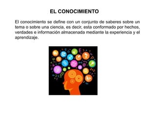 EL CONOCIMIENTO
El conocimiento se define con un conjunto de saberes sobre un
tema o sobre una ciencia, es decir, esta conformado por hechos,
verdades e información almacenada mediante la experiencia y el
aprendizaje.
 