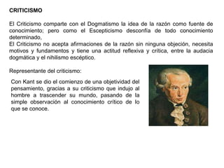 CRITICISMO
El Criticismo comparte con el Dogmatismo la idea de la razón como fuente de
conocimiento; pero como el Escepticismo desconfía de todo conocimiento
determinado,
El Criticismo no acepta afirmaciones de la razón sin ninguna objeción, necesita
motivos y fundamentos y tiene una actitud reflexiva y crítica, entre la audacia
dogmática y el nihilismo escéptico.
Representante del criticismo:
Con Kant se dio el comienzo de una objetividad del
pensamiento, gracias a su criticismo que indujo al
hombre a trascender su mundo, pasando de la
simple observación al conocimiento crítico de lo
que se conoce.
 