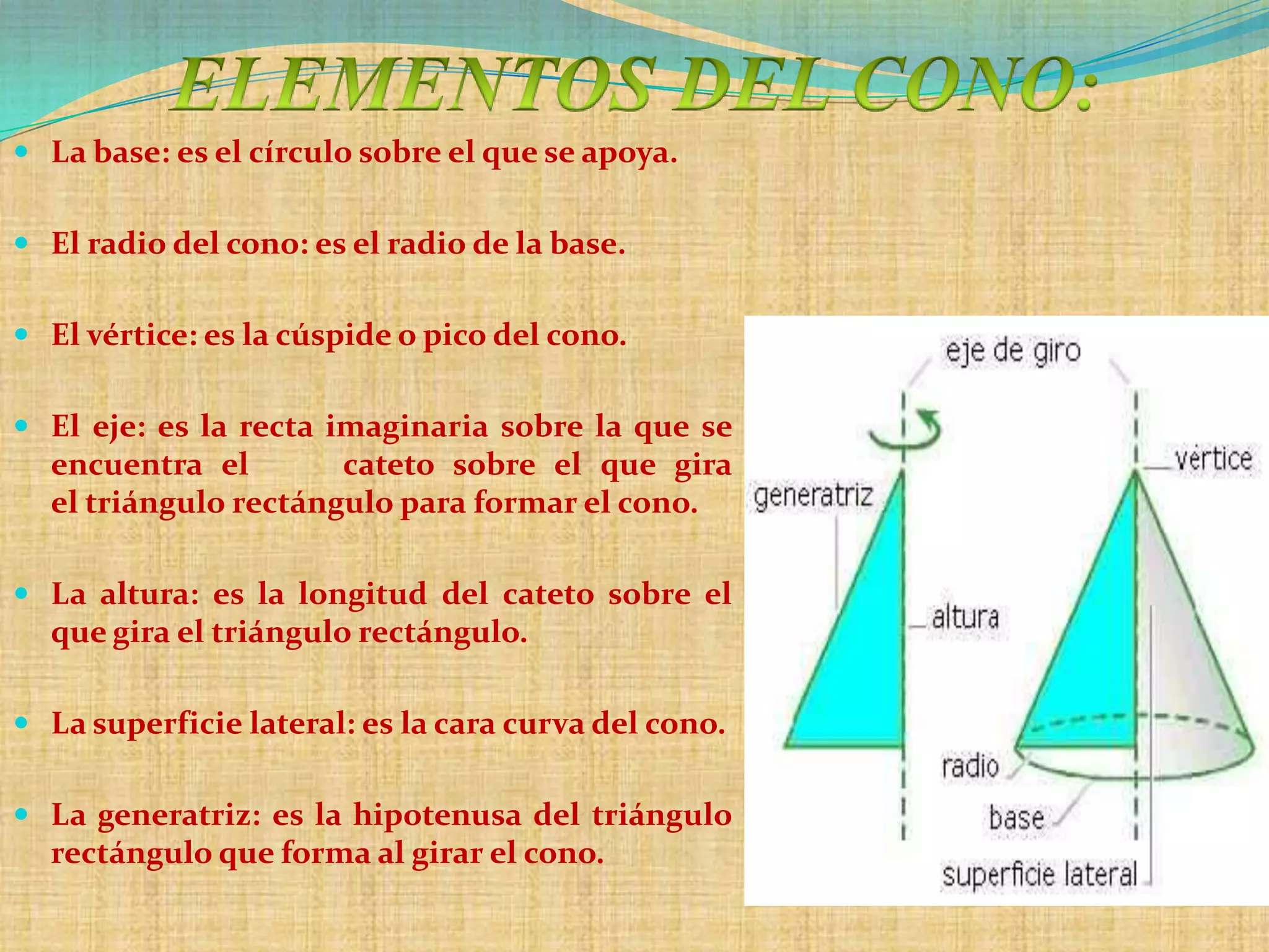  La base: es el círculo sobre el que se apoya.


 El radio del cono: es el radio de la base.


 El vértice: es la cúspide o pico del cono.


 El eje: es la recta imaginaria sobre la que se
  encuentra el        cateto sobre el que gira
  el triángulo rectángulo para formar el cono.

 La altura: es la longitud del cateto sobre el
  que gira el triángulo rectángulo.

 La superficie lateral: es la cara curva del cono.


 La generatriz: es la hipotenusa del triángulo
  rectángulo que forma al girar el cono.
 