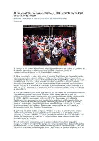 El Consejo de los Pueblos de Occidente - CPO- presenta acción legal
contra Ley de Minería
Miércoles 14 de Marzo de 2012 12:02 | Escrito por Coordinación CPO
Guatemala




El Consejo de los Pueblos de Occidente - CPO- representación de los Pueblos de Occidente de
Guatemala a través de su comisión Jurídica, presento una acción jurídica de
inconstitucionalidad total de la Ley de Minería en Guatemala.

El 12 de marzo de 2012 a las 10:00 horas, la comitiva de abogados del Consejo de Pueblos
de Occidente, se hizo presente a la Corte de Constitucionalidad de Guatemala para hacer
entrega formal del documento que demuestra la INCONSTITUCIONALIDAD TOTAL que existe
desde hace 15 años en la LEY DE MINERÍA VIGENTE, puesto que el derecho colectivo
fundamental de la CONSULTA previa, no fue respetado ni garantizado en ningún momento
por el Congreso de la República de Guatemala, al aprobar la Ley de Minería contenida en el
Decreto 48-97 y publicada el 17 de junio de 1997 en el diario oficial para entrar en vigencia
el siguiente día.

El principal objetivo de esta acción legal apoyada por los pueblos del occidente de Guatemala
donde existe la mayoría de licencias mineras y donde se han realizado más de 50
CONSULTAS COMUNITARIAS, es que: la Corte de Constitucionalidad, declare inconstitucional
la LEY DE MINERÍA, contenida en el Decreto 48-97 del Congreso de la República de
Guatemala; y, en consecuencia, se le expulse del ordenamiento jurídico guatemalteco por
violar el derecho de consulta previa libre e informada, regulado en el artículo 6, numeral 1,
literal a), del Convenio 169 de la Organización Internacional del Trabajo ―OIT―, sobre
Pueblos indígenas, y los preceptos contenidos en los artículos 44, 46, 66 y 149 de la
Constitución Política de la República de Guatemala .

El Convenio 169 sobre Pueblos Indígenas y Tribales de la OIT, es un instrumento jurídico
internacional vinculante, el cual fue ratificado por Guatemala en el año 1996. Una vez
ratificado el Convenio, el Estado, se obligó a reformar sus políticas públicas, programas y su
legislación para respetar y garantizar el cumplimiento de los derechos fundamentales
regulados en dicho convenio.

En este instrumento se establece, que los gobiernos deben “consultar a los pueblos
indígenas, mediante procedimientos apropiados y en particular a través de sus instituciones
representativas, cada vez que se prevean medidas legislativas o administrativa.” , cosa que
no paso en Guatemala, Sin embargo en el año 1997, durante el gobierno de Álvaro Arzú, el
 