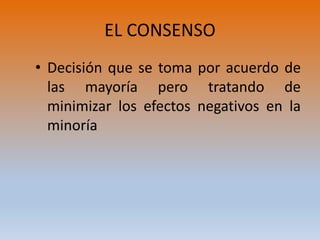 EL CONSENSO
• Decisión que se toma por acuerdo de
las mayoría pero tratando de
minimizar los efectos negativos en la
minoría
 