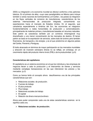 2003) La integración a la economía mundial se efectuó conforme a tres patrones
básicos. En el primero de ellos –cuyo caso paradigmático es México pero incluye
también a varias naciones de Centroamérica y el Caribe–, los países se integraron
en los flujos verticales de comercio de manufacturas, característicos de los
sistemas internacionales de producción integrada, concentrando sus
exportaciones hacia el mercado de Estados Unidos. En el segundo, que
caracteriza especialmente a América del Sur, las economías se integraron
fundamentalmente a redes horizontales de producción y comercialización,
principalmente de materias primas y manufacturas basadas en recursos naturales.
Este patrón se caracteriza también por un comercio intrarregional muy
diversificado y una menor concentración de los mercados de destino. El tercer
patrón se basa en la exportación de servicios, sobre todo de turismo pero también
financieros, de transporte y de energía, y es el que predomina en algunos países
del Caribe, Panamá y Paraguay.
El éxito alcanzado en términos de mayor participación en los mercados mundiales
y atracción de inversión extranjera directa no se reflejó, sin embargo, en un
crecimiento rápido del producto interno bruto (PIB) o de la productividad. (p.9)
Características del capitalismo
El capitalismo es un sistema económico en el que los individuos y las empresas de
negocios llevan a cabo la producción y el intercambio de bienes y servicios
mediante complejas transacciones en las que intervienen los precios y los
mercados. (p.3)
Como ya hemos leído el concepto ahora descifraremos una de las principales
características que son:
 Relaciones sociales de producción.
 Fuerzas de trabajo
 El plus producto
 Plus trabajo
 Relaciones sociales de trabajo
 El capital
 Relación de dinero-mercancía-dinero
Ahora para poder comprender cada una de estas características veremos en lo
significa cada una.
 Relaciones sociales de producción.
 
