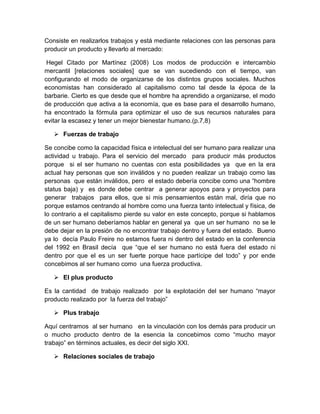 Consiste en realizarlos trabajos y está mediante relaciones con las personas para
producir un producto y llevarlo al mercado:
Hegel Citado por Martínez (2008) Los modos de producción e intercambio
mercantil [relaciones sociales] que se van sucediendo con el tiempo, van
configurando el modo de organizarse de los distintos grupos sociales. Muchos
economistas han considerado al capitalismo como tal desde la época de la
barbarie. Cierto es que desde que el hombre ha aprendido a organizarse, el modo
de producción que activa a la economía, que es base para el desarrollo humano,
ha encontrado la fórmula para optimizar el uso de sus recursos naturales para
evitar la escasez y tener un mejor bienestar humano.(p.7,8)
 Fuerzas de trabajo
Se concibe como la capacidad física e intelectual del ser humano para realizar una
actividad u trabajo. Para el servicio del mercado para producir más productos
porque si el ser humano no cuentas con esta posibilidades ya que en la era
actual hay personas que son inválidos y no pueden realizar un trabajo como las
personas que están inválidos, pero el estado debería concibe como una “hombre
status baja) y es donde debe centrar a generar apoyos para y proyectos para
generar trabajos para ellos, que si mis pensamientos están mal, diría que no
porque estamos centrando al hombre como una fuerza tanto intelectual y física, de
lo contrario a el capitalismo pierde su valor en este concepto, porque si hablamos
de un ser humano deberíamos hablar en general ya que un ser humano no se le
debe dejar en la presión de no encontrar trabajo dentro y fuera del estado. Bueno
ya lo decía Paulo Freire no estamos fuera ni dentro del estado en la conferencia
del 1992 en Brasil decía que “que el ser humano no está fuera del estado ni
dentro por que el es un ser fuerte porque hace partícipe del todo” y por ende
concebimos al ser humano como una fuerza productiva.
 El plus producto
Es la cantidad de trabajo realizado por la explotación del ser humano “mayor
producto realizado por la fuerza del trabajo”
 Plus trabajo
Aquí centramos al ser humano en la vinculación con los demás para producir un
o mucho producto dentro de la esencia la concebimos como “mucho mayor
trabajo” en términos actuales, es decir del siglo XXI.
 Relaciones sociales de trabajo
 