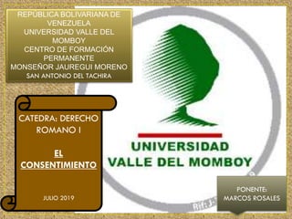 REPÚBLICA BOLIVARIANA DE
VENEZUELA
UNIVERSIDAD VALLE DEL
MOMBOY
CENTRO DE FORMACIÓN
PERMANENTE
MONSEÑOR JAUREGUI MORENO
SAN ANTONIO DEL TACHIRA
CATEDRA: DERECHO
ROMANO I
EL
CONSENTIMIENTO
JULIO 2019
PONENTE:
MARCOS ROSALES
 