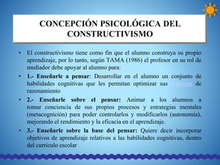 CONCEPCIÓN PSICOLÓGICA DEL
CONSTRUCTIVISMO
• El constructivismo tiene como fin que el alumno construya su propio
aprendizaje, por lo tanto, según TAMA (1986) el profesor en su rol de
mediador debe apoyar al alumno para:
• 1.- Enseñarle a pensar: Desarrollar en el alumno un conjunto de
habilidades cognitivas que les permitan optimizar sus procesos de
razonamiento
• 2.- Enseñarle sobre el pensar: Animar a los alumnos a
tomar conciencia de sus propios procesos y estrategias mentales
(metacognición) para poder controlarlos y modificarlos (autonomía),
mejorando el rendimiento y la eficacia en el aprendizaje.
• 3.- Enseñarle sobre la base del pensar: Quiere decir incorporar
objetivos de aprendizaje relativos a las habilidades cognitivas, dentro
del currículo escolar
 