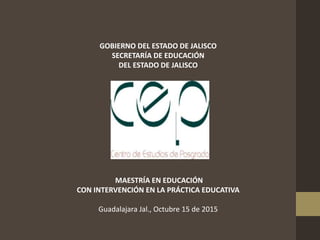 GOBIERNO DEL ESTADO DE JALISCO
SECRETARÍA DE EDUCACIÓN
DEL ESTADO DE JALISCO
MAESTRÍA EN EDUCACIÓN
CON INTERVENCIÓN EN LA PRÁCTICA EDUCATIVA
Guadalajara Jal., Octubre 15 de 2015
 