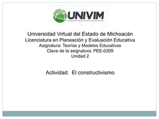 Universidad Virtual del Estado de Michoacán
Licenciatura en Planeación y Evaluación Educativa
Asignatura: Teorías y Modelos Educativos
Clave de la asignatura: PEE-0309
Unidad 2
Actividad: El constructivismo
 
