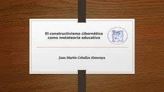 El constructivismo cibernético
como metateoría educativa
Juan Martín Ceballos Almeraya
 