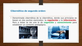 Cibernética de segundo orden:
• Denominada cibernética de la cibernética, donde sus principios se
basan en dos puntos esenciales: la regulación y la información.
Pero a éstas se les une la de cognición y conocimiento para
establecer un contexto pedagógico.
 