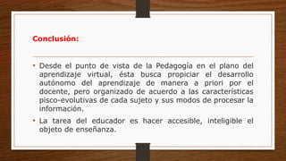 Conclusión:
• Desde el punto de vista de la Pedagogía en el plano del
aprendizaje virtual, ésta busca propiciar el desarrollo
autónomo del aprendizaje de manera a priori por el
docente, pero organizado de acuerdo a las características
pisco-evolutivas de cada sujeto y sus modos de procesar la
información.
• La tarea del educador es hacer accesible, inteligible el
objeto de enseñanza.
 