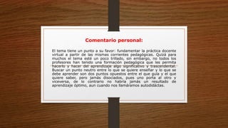 Comentario personal:
El tema tiene un punto a su favor: fundamentar la práctica docente
virtual a partir de las mismas corrientes pedagógicas. Quizá para
muchos el tema esté un poco trillado, sin embargo, no todos los
profesores han tenido una formación pedagógica que les permita
hacerlo y hacer del aprendizaje algo significativo y trascendental.
Buscar un punto neutro entre lo que se quiere enseñar y lo que se
debe aprender son dos puntos opuestos entre el que guía y el que
quiere saber, pero jamás disociados, pues uno porta al otro y
viceversa, de lo contrario no habría jamás un resultado de
aprendizaje óptimo, aun cuando nos llamáramos autodidáctas.
 