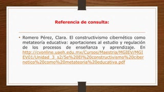 Referencia de consulta:
• Romero Pérez, Clara. El constructivismo cibernético como
metateoría educativa: aportaciones al estudio y regulación
de los procesos de enseñanza y aprendizaje. En
http://cvonline.uaeh.edu.mx/Cursos/Maestria/MGIEV/MGI
EV01/Unidad_3_s2/5e%20El%20constructivismo%20ciber
netico%20como%20metateoria%20educativa.pdf
 