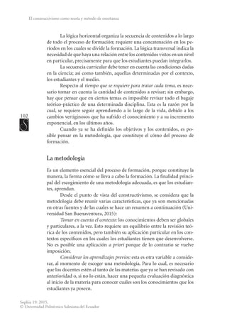 102
Sophia 19: 2015.
© Universidad Politécnica Salesiana del Ecuador
El constructivismo como teoría y método de enseñanza
La lógica horizontal organiza la secuencia de contenidos a lo largo
de todo el proceso de formación; requiere una concatenación en los pe-
ríodos en los cuales se divide la formación. La lógica transversal indica la
necesidad de que haya una relación entre los contenidos vistos en un nivel
en particular, precisamente para que los estudiantes puedan integrarlos.
La secuencia curricular debe tener en cuenta las condiciones dadas
en la ciencia; así como también, aquellas determinadas por el contexto,
los estudiantes y el medio.
Respecto al tiempo que se requiere para tratar cada tema, es nece-
sario tomar en cuenta la cantidad de contenidos a revisar; sin embargo,
hay que pensar que en ciertos temas es imposible revisar todo el bagaje
teórico-práctico de una determinada disciplina. Esta es la razón por la
cual, se requiere seguir aprendiendo a lo largo de la vida, debido a los
cambios vertiginosos que ha sufrido el conocimiento y a su incremento
exponencial, en los últimos años.
Cuando ya se ha definido los objetivos y los contenidos, es po-
sible pensar en la metodología, que constituye el cómo del proceso de
formación.
La metodología
Es un elemento esencial del proceso de formación, porque constituye la
manera, la forma cómo se lleva a cabo la formación. La finalidad princi-
pal del escogimiento de una metodología adecuada, es que los estudian-
tes, aprendan.
Desde el punto de vista del constructivismo, se considera que la
metodología debe reunir varias características, que ya son mencionadas
en otras fuentes y de las cuales se hace un resumen a continuación (Uni-
versidad San Buenaventura, 2015):
Tomar en cuenta el contexto: los conocimientos deben ser globales
y particulares, a la vez. Esto requiere un equilibrio entre la revisión teó-
rica de los contenidos, pero también su aplicación particular en los con-
textos específicos en los cuales los estudiantes tienen que desenvolverse.
No es posible una aplicación a priori porque de lo contrario se vuelve
imposición.
Considerar los aprendizajes previos: esta es otra variable a conside-
rar, al momento de escoger una metodología. Para lo cual, es necesario
que los docentes estén al tanto de las materias que ya se han revisado con
anterioridad o, si no lo están, hacer una pequeña evaluación diagnóstica
al inicio de la materia para conocer cuáles son los conocimientos que los
estudiantes ya poseen.
 