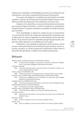 109
Sophia 19: 2015.
© Universidad Politécnica Salesiana del Ecuador
Dorys Ortiz Granja
objetivos, los contenidos, la metodología, las técnicas y la evaluación, que
contribuyen a una mejor comprensión del proceso de formación.
En cuanto a los objetivos se considera que el principal es el cambio
cognitivo y afectivo, de tal forma que las personas puedan alcanzar satis-
factorios niveles de adaptación en la condiciones en las que viven.
Respecto a los contenidos, se reconoce la importancia de mantener
una secuencia lógica horizontal y vertical al momento de proponerlos.
De igual manera, se requiere considerar su cantidad y el tiempo necesario
para revisarlos.
En la metodología, se plantea la cuestión de que el conocimiento
y su construcción tienen un componente idiosincrásico importante, que
se debe tomar en cuenta; al igual que los conocimientos previos del estu-
diante. No se trata de revisar los contenidos porque hay que hacerlo, sino
que éstos deben adecuarse a la realidad que vive el sujeto.
Finalmente, se ha señalado la importancia de las técnicas y de los
recursos como parte del proceso de formación, para terminar con la eva-
luación, necesaria, en cuanto proporciona información valiosa sobre el
desarrollo del aprendizaje y el logro de los objetivos propuestos.
Bibliografía
ARAYA, Valeria, ALFARO, Manuela, & ANDONEGUI, Martín
	 2007	 Constructivismo: Orígenes y perspectivas. Revista de Educación. Barquisi-
meto: Universidad Pedagógica Experimental Libertador.
CASTILLO, Santiago
	2006	Formación del profesorado en educación superior: Desarrollo curricular y eva-
luación. Madrid: McGraw-Hill.
ELOLA, Nydia, & TORANSOS, Lilia
	2000	Evaluación educativa: una aproximación conceptual. Buenos Aires: Paidos.
GAITÁN, Carlos, LÓPEZ, Edgar, QUINTERO, Marieta, & SALAZAR, William
	2010	Orientaciones pedagógicas para la Filosofía en la educación media. Bogotá:
Ministerio de Educación Nacional.
LAMATA, Rafael, & DOMÍNGUEZ, Rosa
	2003	La construcción de procesos formativos en educación no formal. Madrid: Narcea.
MINISTERIO DE EDUCACIÓN NACIONAL
	2010	Lineamientos curriculares. Bogotá: MEN.
PAPALIA, Diane, WENDKOS, Sally, & DUSKIN, Ruth
	2007	Desarrollo humano. México D.F.: McGraw-Hill Interamericana.
PULGAR, José Luis
	2005	Evaluación del aprendizaje no formal. Recursos prácticos para el profesorado.
Madrid: Narcea.
ROSALES, Carlos
	2000	Evaluar es reflexionar sobre la enseñanza. Madrid: Narcea.
SEGAL, Lynn
	1986	Soñar la realidad: el constructivismo de Heinz von Foerster. España: Paidós.
 
