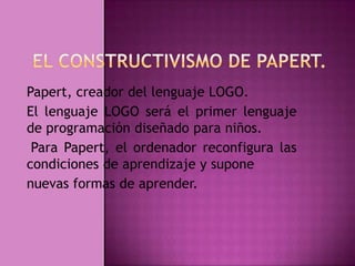 El constructivismo de Papert.Papert, creador del lenguaje LOGO.El lenguaje LOGO será el primer lenguaje de programación diseñado para niños. Para Papert, el ordenador reconfigura las condiciones de aprendizaje y suponenuevas formas de aprender.