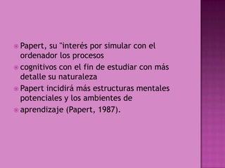 Papert, su "interés por simular con el ordenador los procesoscognitivos con el fin de estudiar con más detalle su naturalezaPapert incidirá más estructuras mentales potenciales y los ambientes deaprendizaje (Papert, 1987).