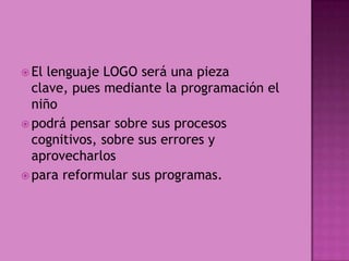 El lenguaje LOGO será una pieza clave, pues mediante la programación el niñopodrá pensar sobre sus procesos cognitivos, sobre sus errores y aprovecharlospara reformular sus programas.