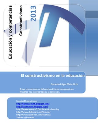 Constructivismo
2013
Educación
y
competencias
Gerardo Edgar Mata Ortiz
Breve resumen acerca del constructivismo como corriente
filosófica y su incorporación a la educación.
El constructivismo en la educación
licmata@hotmail.com
http://licmata-math.blogspot.com/
http://licmata-ebc.blogspot.com/
http://www.scoop.it/t/mathematics-learning
http://www.slideshare.net/licmata/
http://www.facebook.com/licemata
Twitter: @licemata
 