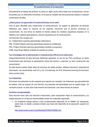 Educación basada en competencias
El constructivismo en la educación
Autor: Gerardo Edgar Mata Ortiz. Página 3 de 4
Generalmente el trabajo del profesor se ubica en algún punto entre estas tres concepciones, incluso
es posible que, en diferentes momentos, en el aula se modelen las tres posiciones citadas o cualquier
combinación de ellas.
¿Cómo poner en operación el constructivismo en el aula?
Ante la gran dificultad para implementar el constructivismo, se sugiere la aplicación de técnicas
didácticas que, según la mayoría de los expertos, favorecen que el alumno construya su
conocimiento. Es una forma de facilitar el tránsito desde los modelos expositivos basados en la
cátedra y los modelos participativos y activos requeridos por el constructivismo.
Las técnicas más usuales son:
CL. Collaborative Learning (aprendizaje colaborativo).
PBL. Problem Based Learning (aprendizaje basado en problemas)
POL. Project Oriented Learning (aprendizaje orientado a proyectos)
CSM. Case Study Method (método de estudio de casos)
Las tecnologías de la información y comunicación (TICs) en la educación.
Independientemente de la(s) técnicas didácticas aplicadas, el uso de las TICs constituye un factor
fundamental para favorecer la participación activa del alumno y optimizar su auto construcción del
conocimiento.
En este terreno existen todas clase de recursos; las redes sociales, software educativo, búsqueda de
información, las herramientas web 2.0 y 3.0, el e-learning, los PLE (Personal Learning Environment,
entre muchos otros.
La evaluación.
El proceso de evaluación es otro aspecto que requiere ser revisado. Los exámenes que generalmente
se aplican, sólo se ocupan de una fracción muy pequeña del aprendizaje que se espera lograr. Es
necesario buscar, no sólo otros instrumentos de evaluación, sino otras formas de evaluar.
Lecturas recomendadas.
Este resumen tiene sólo una intención introductoria, para comprender mejor el constructivismo y su
implementación en el área es recomendable revisar los materiales siguientes.
1. Un excelente trabajo teórico y bien fundamentado elaborado en la UNAM. Es interesante,
sobre todo, la rápida y precisa revisión que hace del desarrollo de la educación superior en
México.
http://www.tuobra.unam.mx/publicadas/070625122266.html
 