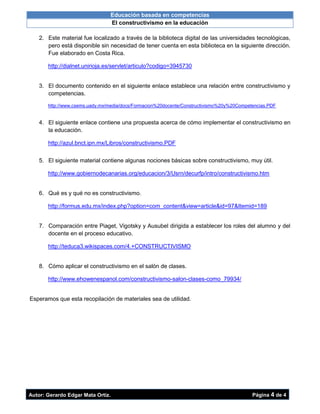 Educación basada en competencias
El constructivismo en la educación
Autor: Gerardo Edgar Mata Ortiz. Página 4 de 4
2. Este material fue localizado a través de la biblioteca digital de las universidades tecnológicas,
pero está disponible sin necesidad de tener cuenta en esta biblioteca en la siguiente dirección.
Fue elaborado en Costa Rica.
http://dialnet.unirioja.es/servlet/articulo?codigo=3945730
3. El documento contenido en el siguiente enlace establece una relación entre constructivismo y
competencias.
http://www.csems.uady.mx/media/docs/Formacion%20docente/Constructivismo%20y%20Competencias.PDF
4. El siguiente enlace contiene una propuesta acerca de cómo implementar el constructivismo en
la educación.
http://azul.bnct.ipn.mx/Libros/constructivismo.PDF
5. El siguiente material contiene algunas nociones básicas sobre constructivismo, muy útil.
http://www.gobiernodecanarias.org/educacion/3/Usrn/decurfp/intro/constructivismo.htm
6. Qué es y qué no es constructivismo.
http://formus.edu.mx/index.php?option=com_content&view=article&id=97&Itemid=189
7. Comparación entre Piaget, Vigotsky y Ausubel dirigida a establecer los roles del alumno y del
docente en el proceso educativo.
http://teduca3.wikispaces.com/4.+CONSTRUCTIVISMO
8. Cómo aplicar el constructivismo en el salón de clases.
http://www.ehowenespanol.com/constructivismo-salon-clases-como_79934/
Esperamos que esta recopilación de materiales sea de utilidad.
 