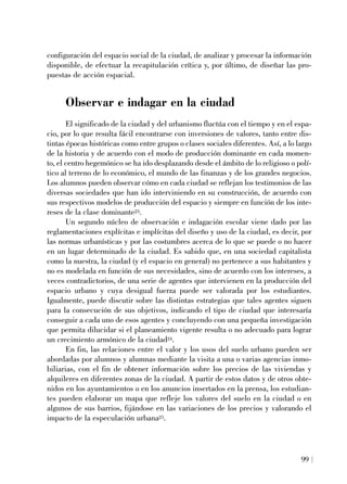 configuración del espacio social de la ciudad, de analizar y procesar la información
disponible, de efectuar la recapitulación crítica y, por último, de diseñar las pro-
puestas de acción espacial.
Observar e indagar en la ciudad
El significado de la ciudad y del urbanismo fluctúa con el tiempo y en el espa-
cio, por lo que resulta fácil encontrarse con inversiones de valores, tanto entre dis-
tintas épocas históricas como entre grupos o clases sociales diferentes. Así, a lo largo
de la historia y de acuerdo con el modo de producción dominante en cada momen-
to, el centro hegemónico se ha ido desplazando desde el ámbito de lo religioso o polí-
tico al terreno de lo económico, el mundo de las finanzas y de los grandes negocios.
Los alumnos pueden observar cómo en cada ciudad se reflejan los testimonios de las
diversas sociedades que han ido interviniendo en su construcción, de acuerdo con
sus respectivos modelos de producción del espacio y siempre en función de los inte-
reses de la clase dominante23.
Un segundo núcleo de observación e indagación escolar viene dado por las
reglamentaciones explícitas e implícitas del diseño y uso de la ciudad, es decir, por
las normas urbanísticas y por las costumbres acerca de lo que se puede o no hacer
en un lugar determinado de la ciudad. Es sabido que, en una sociedad capitalista
como la nuestra, la ciudad (y el espacio en general) no pertenece a sus habitantes y
no es modelada en función de sus necesidades, sino de acuerdo con los intereses, a
veces contradictorios, de una serie de agentes que intervienen en la producción del
espacio urbano y cuya desigual fuerza puede ser valorada por los estudiantes.
Igualmente, puede discutir sobre las distintas estrategias que tales agentes siguen
para la consecución de sus objetivos, indicando el tipo de ciudad que interesaría
conseguir a cada uno de esos agentes y concluyendo con una pequeña investigación
que permita dilucidar si el planeamiento vigente resulta o no adecuado para lograr
un crecimiento armónico de la ciudad24.
En fin, las relaciones entre el valor y los usos del suelo urbano pueden ser
abordadas por alumnos y alumnas mediante la visita a una o varias agencias inmo-
biliarias, con el fin de obtener información sobre los precios de las viviendas y
alquileres en diferentes zonas de la ciudad. A partir de estos datos y de otros obte-
nidos en los ayuntamientos o en los anuncios insertados en la prensa, los estudian-
tes pueden elaborar un mapa que refleje los valores del suelo en la ciudad o en
algunos de sus barrios, fijándose en las variaciones de los precios y valorando el
impacto de la especulación urbana25.
99
 