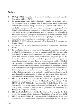 Notas
1. FIEN, J. (1992): Geografía, sociedad y vida cotidiana. Documents d'Anàlisi
Geogràfica, n.21, pp. 73-90.
2. La perspectiva de crítica social e ideológica conocida como «teoría crítica»
fue impulsada desde el Instituto para la Investigación Social —institución
cultural independiente, aunque asociada a la Universidad deFrankfurt—,
que había sido creado en los años veinte de estesiglo por un grupo de inte-
lectuales ideológicamente marxistas, pero sinmilitancia partidista concreta, y
que serían conocidos posteriormente con el apelativo de «Escuela de
Frankfurt». Entre los principales representantes de esta corriente de pensa-
miento seencuentran hombres de reconocido prestigio intelectual, como
Adorno,Marcuse, Horkheimer y, en particular, Habermas.
3. KEMMIS, S. (1988): El curriculum: más allá de la teoría de la reproducción.
Madrid. Morata.
4. CARR, W. (1990): Hacia una ciencia crítica de la educación. Barcelona.
Laertes.
5. La sociología crítica de la educación, de la raigambremarxista y radical, ha
señalado la importancia de la escuela comoaparato ideológico e institución
reproductora a través de diversasformas de violencia simbólica y control
social. Pero reconoce, al mismo tiempo, que la escuela esalgo más que una ins-
tancia duplicativa de la realidad social, dado que,en la medida en que el sis-
tema educativo es un escenario donde se ejercenprácticas sociales e ideológi-
cas complejas, es necesario aceptar una visión más dialéctica,según la cual la
escuela, además de un instrumento de legitimaciónsocial e ideológica, es tam-
bién un territorio donde se ponen derelieve «prácticas contrahegemónicas».
Por consiguiente, la educaciónno supone un simple «proceso de reproducción
de las relacionesexistentes en la sociedad; es también un medio por el que la
sociedadcambia continuamente: la educación funciona de forma simultánea
reproduciendo y transformando lasociedad» (Kemmis. 1988, 153).
6. BENEJAM ARGUIMBAU, P. (1992): «La didàctica de la geografia des de la
perspectiva constructivista». Documents d'Anàlisi Geogràfica, n. 21, pp. 35-52.
BENEJAM ARGUIMBAU, P.: «Los contenidos de la Didáctica de las cien-
cias Sociales en la formación del profesorado», en Montero. L y Vez J.M. (ed.)
(1993): Las Didácticas Específicas en la formación del profesorado (I).
Santiago de Compostela. Tórculo.
7. BENEJAM ARGUIMBAU, P. (1992): «La didàctica de la geografia des de la
perspectiva constructivista». Documents d'Anàlisi Geogràfica, n. 21, pp. 35-52.
8. BENEJAM ARGUIMBAU, P.: «Los contenidos de la Didáctica de las cien-
cias Sociales en la formación del profesorado», en Montero. L y Vez J.M. (ed.)
100
 