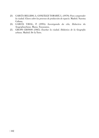 23. GARCÍA BELLIDO, I.; GONZÁLEZ TAMARIT, L. (1979): Para comprender
la ciudad. Claves sobre los procesos de producción de espacio. Madrid. Nuestra
Cultura.
24. GARCÍA VIDAL, P. (1995): Investigando da vila. Didactica da
Xeografiaurbana. Muros. Toxosouros.
25. GRUPO CRONOS (1987): Enseñar la ciudad. Didáctica de la Geografía
urbana. Madrid. De la Torre.
102
 
