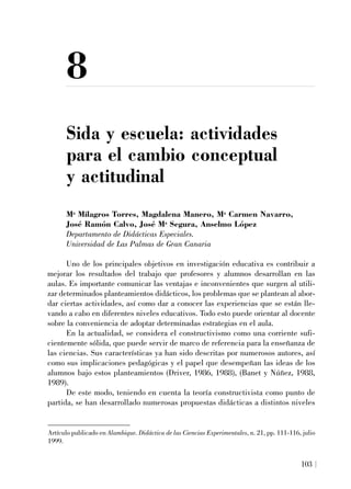 8
Sida y escuela: actividades
para el cambio conceptual
y actitudinal
Ma
Milagros Torres, Magdalena Manero, Ma
Carmen Navarro,
José Ramón Calvo, José Ma
Segura, Anselmo López
Departamento de Didácticas Especiales.
Universidad de Las Palmas de Gran Canaria
Uno de los principales objetivos en investigación educativa es contribuir a
mejorar los resultados del trabajo que profesores y alumnos desarrollan en las
aulas. Es importante comunicar las ventajas e inconvenientes que surgen al utili-
zar determinados planteamientos didácticos, los problemas que se plantean al abor-
dar ciertas actividades, así como dar a conocer las experiencias que se están lle-
vando a cabo en diferentes niveles educativos. Todo esto puede orientar al docente
sobre la conveniencia de adoptar determinadas estrategias en el aula.
En la actualidad, se considera el constructivismo como una corriente sufi-
cientemente sólida, que puede servir de marco de referencia para la enseñanza de
las ciencias. Sus características ya han sido descritas por numerosos autores, así
como sus implicaciones pedagógicas y el papel que desempeñan las ideas de los
alumnos bajo estos planteamientos (Driver, 1986, 1988), (Banet y Núñez, 1988,
1989).
De este modo, teniendo en cuenta la teoría constructivista como punto de
partida, se han desarrollado numerosas propuestas didácticas a distintos niveles
103
Artículo publicado en Alambique. Didáctica de las Ciencias Experimentales, n. 21, pp. 111-116, julio
1999.
 